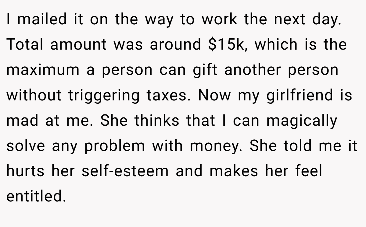 I mailed it on the way to work the next day. Total amount was around $15k, which is the maximum a person can gift another person without triggering taxes. Now my girlfriend is mad at me. She thinks that I can magically solve any problem with money. She told me it hurts her self-esteem and makes her feel entitled.