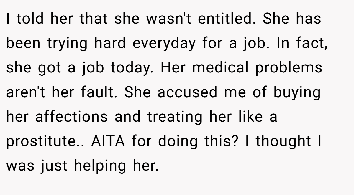 I told her that she wasn't entitled. She has been trying hard everyday for a job. In fact, she got a job today. Her medical problems aren't her fault. She accused me of buying her affections and treating her like a prostitute.. AITA for doing this? I thought I was just helping her.