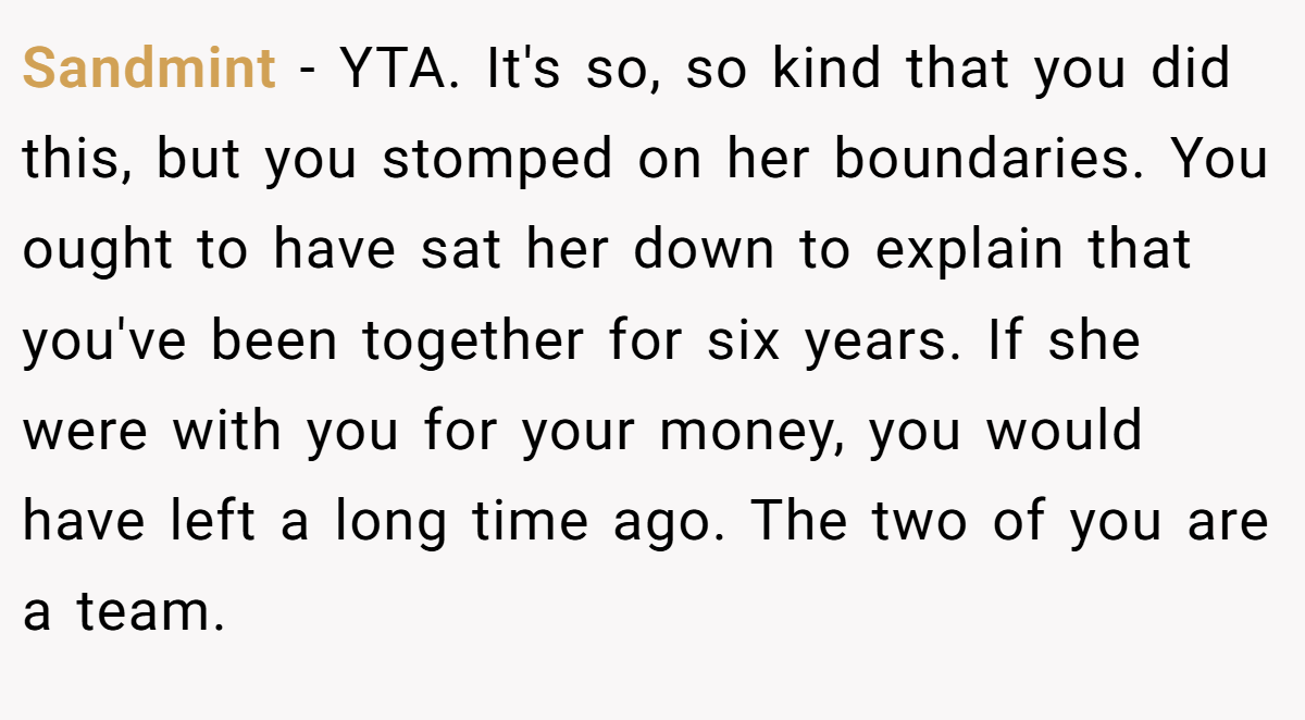 Sandmint − YTA. It's so, so kind that you did this, but you stomped on her boundaries. You ought to have sat her down to explain that you've been together for six years. If she were with you for your money, you would have left a long time ago. The two of you are a team.