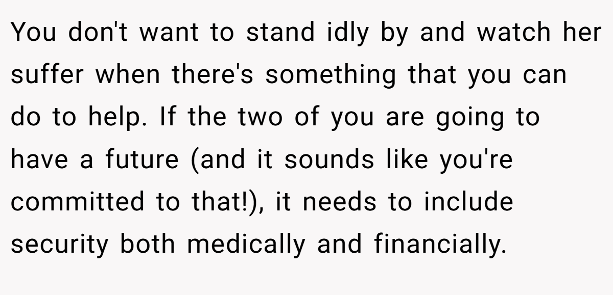 You don't want to stand idly by and watch her suffer when there's something that you can do to help. If the two of you are going to have a future (and it sounds like you're committed to that!), it needs to include security both medically and financially.