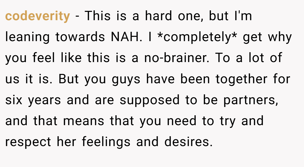 codeverity − This is a hard one, but I'm leaning towards NAH. I *completely* get why you feel like this is a no-brainer. To a lot of us it is. But you guys have been together for six years and are supposed to be partners, and that means that you need to try and respect her feelings and desires.