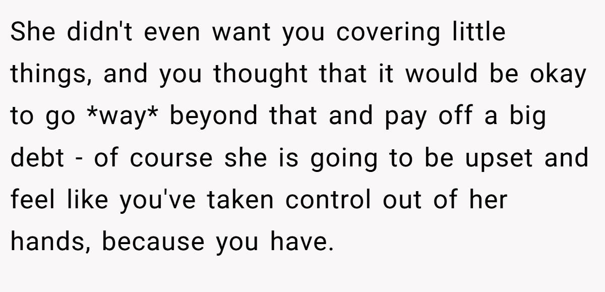 She didn't even want you covering little things, and you thought that it would be okay to go *way* beyond that and pay off a big debt - of course she is going to be upset and feel like you've taken control out of her hands, because you have.