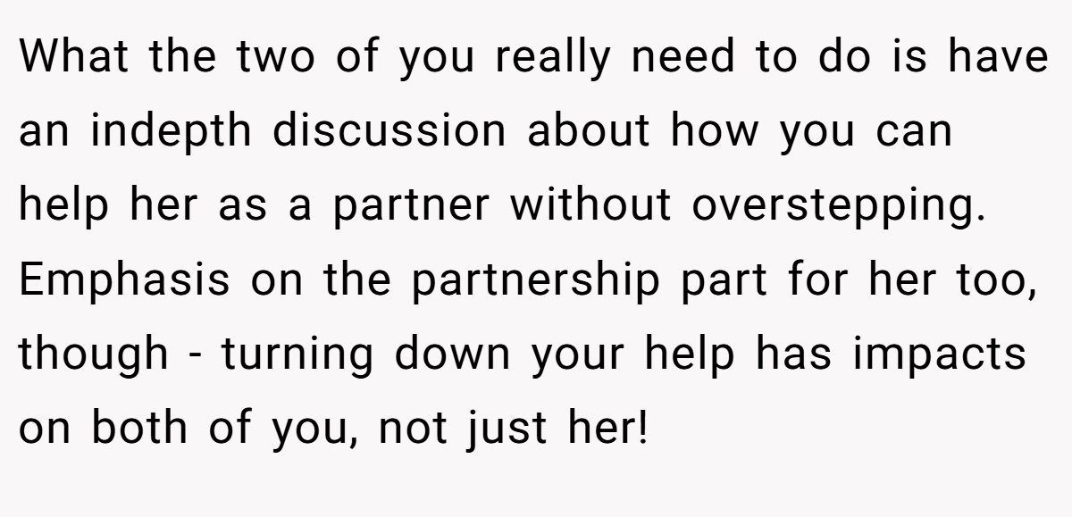 What the two of you really need to do is have an indepth discussion about how you can help her as a partner without overstepping. Emphasis on the partnership part for her too, though - turning down your help has impacts on both of you, not just her!