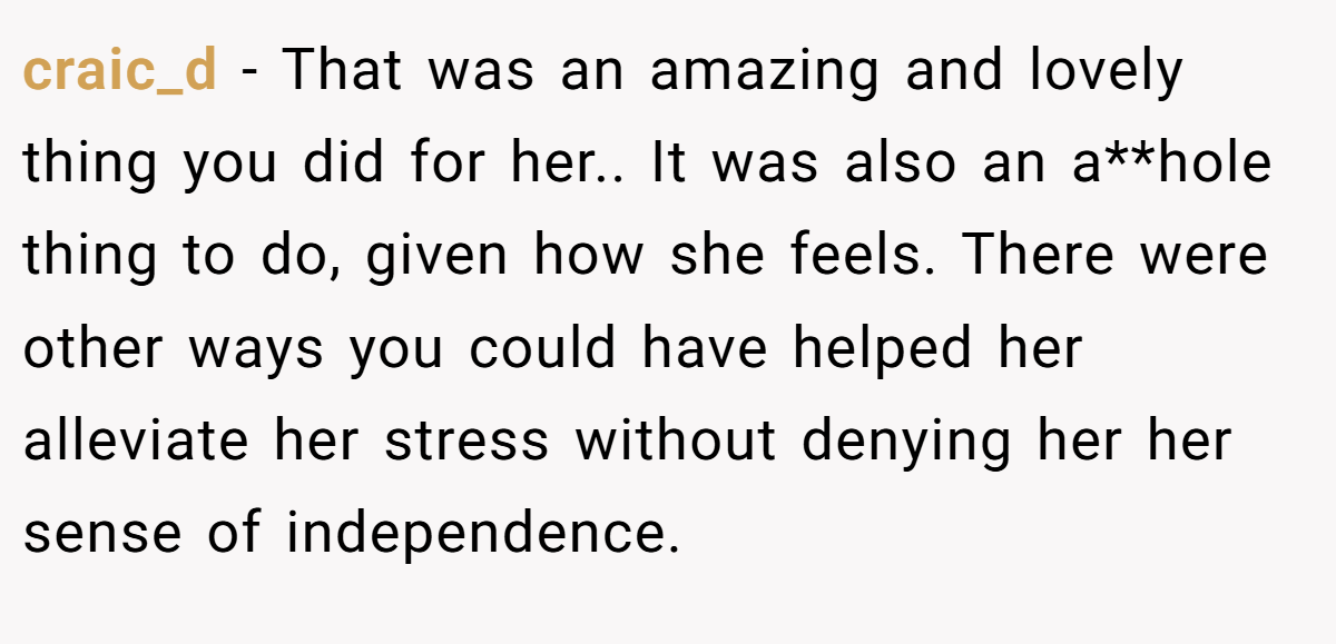 craic_d − That was an amazing and lovely thing you did for her.. It was also an a**hole thing to do, given how she feels. There were other ways you could have helped her alleviate her stress without denying her her sense of independence.