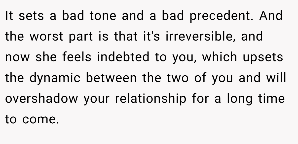 It sets a bad tone and a bad precedent. And the worst part is that it's irreversible, and now she feels indebted to you, which upsets the dynamic between the two of you and will overshadow your relationship for a long time to come.