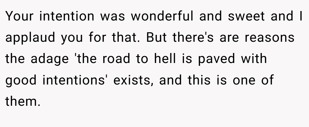 Your intention was wonderful and sweet and I applaud you for that. But there's are reasons the adage 'the road to hell is paved with good intentions' exists, and this is one of them.
