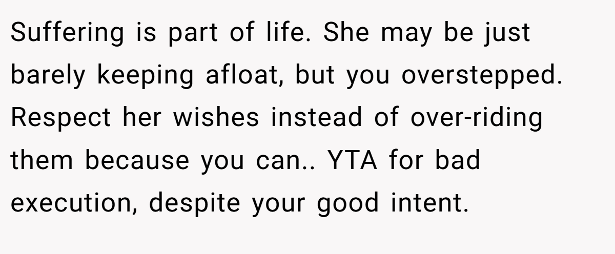 Suffering is part of life. She may be just barely keeping afloat, but you overstepped. Respect her wishes instead of over-riding them because you can.. YTA for bad execution, despite your good intent.