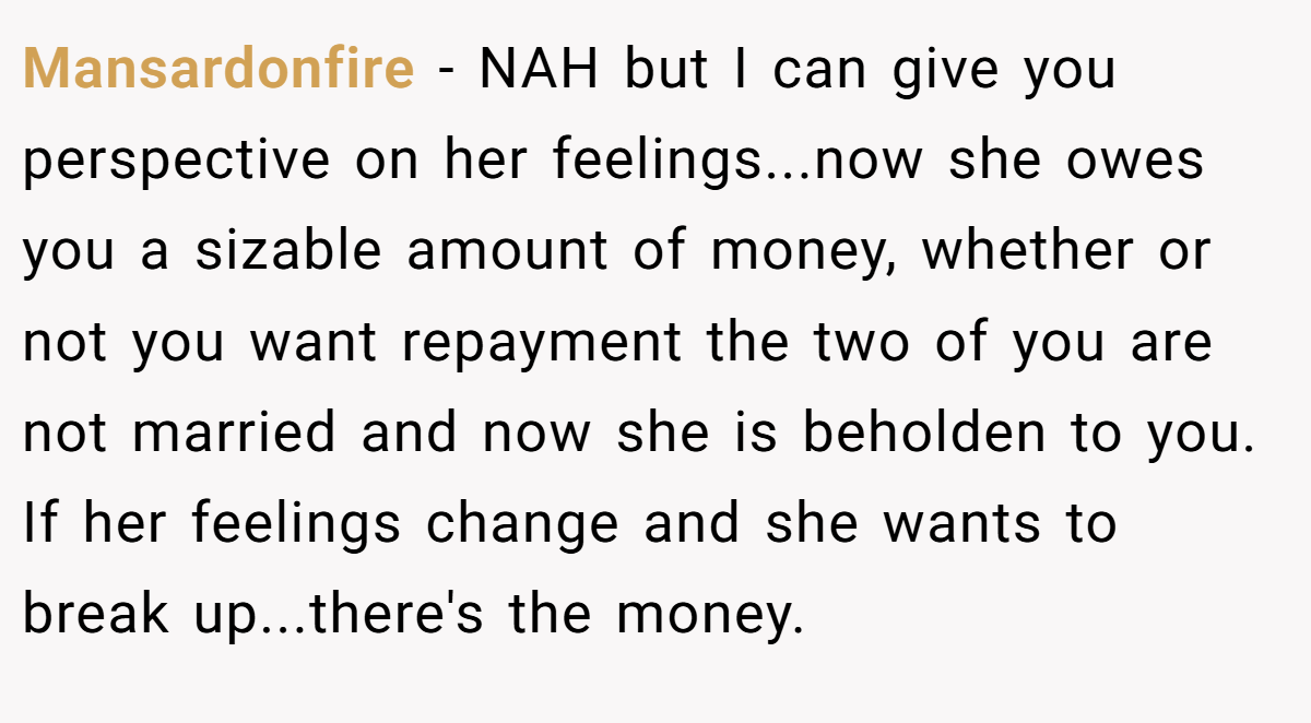 Mansardonfire − NAH but I can give you perspective on her feelings...now she owes you a sizable amount of money, whether or not you want repayment the two of you are not married and now she is beholden to you. If her feelings change and she wants to break up...there's the money.