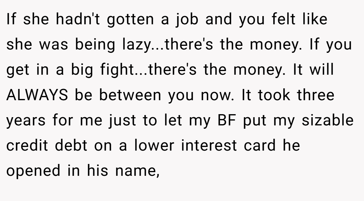 If she hadn't gotten a job and you felt like she was being lazy...there's the money. If you get in a big fight...there's the money. It will ALWAYS be between you now. It took three years for me just to let my BF put my sizable credit debt on a lower interest card he opened in his name,