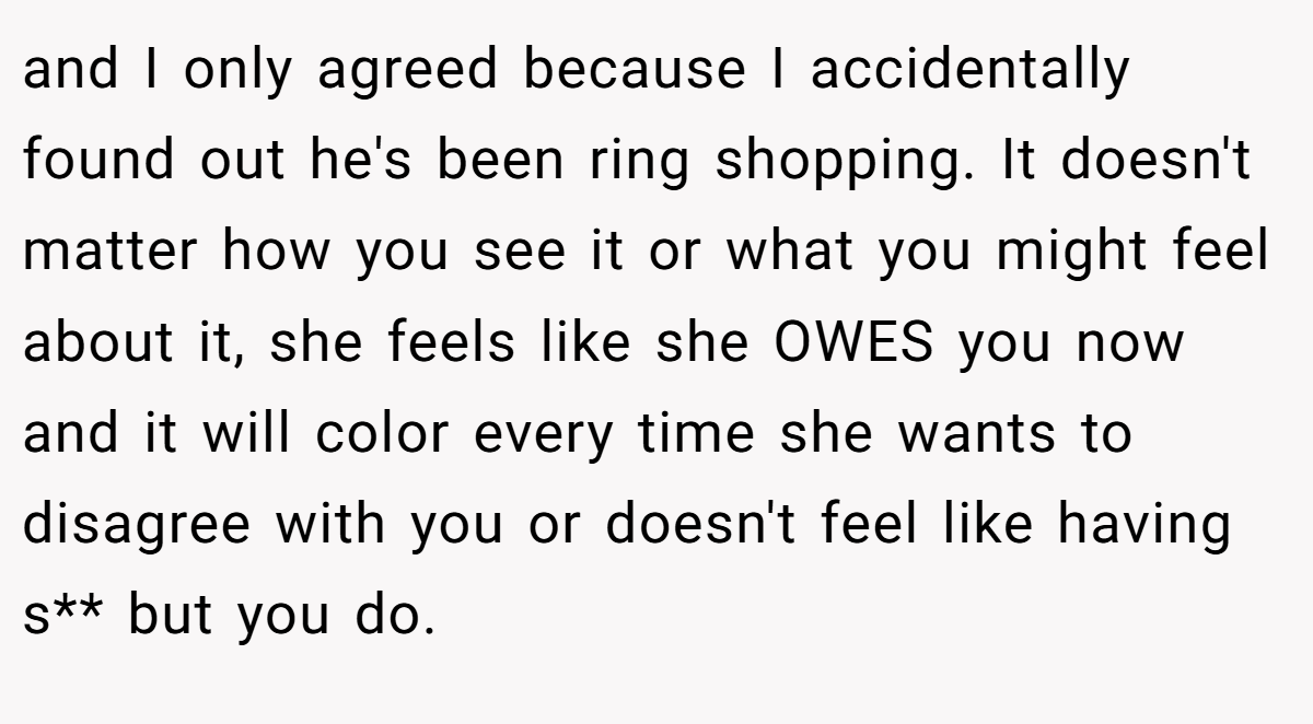and I only agreed because I accidentally found out he's been ring shopping. It doesn't matter how you see it or what you might feel about it, she feels like she OWES you now and it will color every time she wants to disagree with you or doesn't feel like having s** but you do. 