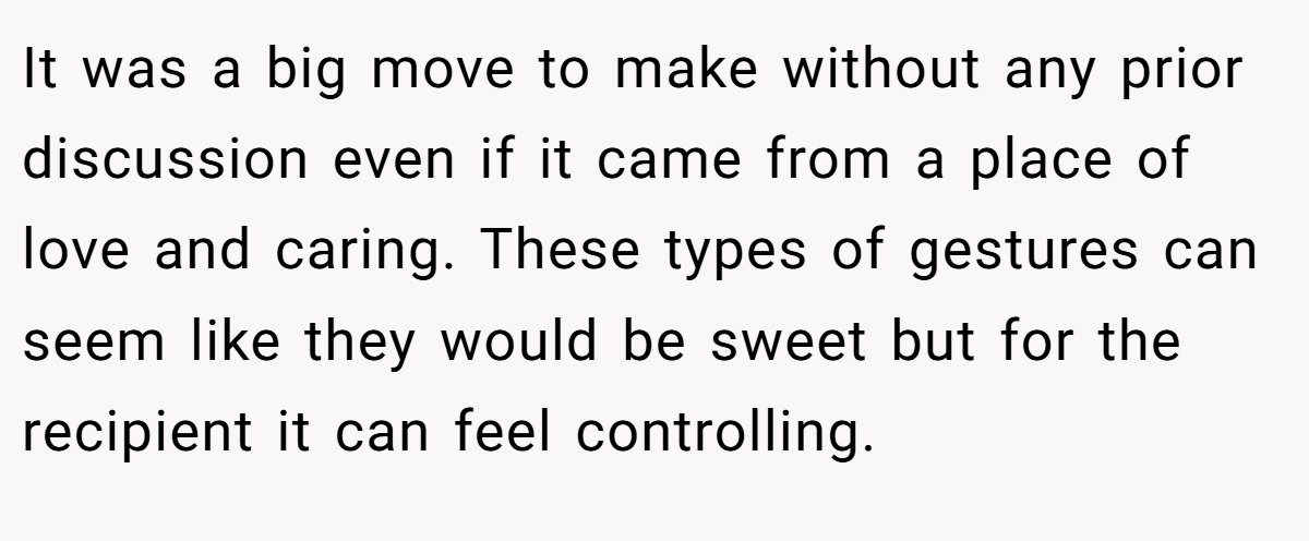 It was a big move to make without any prior discussion even if it came from a place of love and caring. These types of gestures can seem like they would be sweet but for the recipient it can feel controlling.