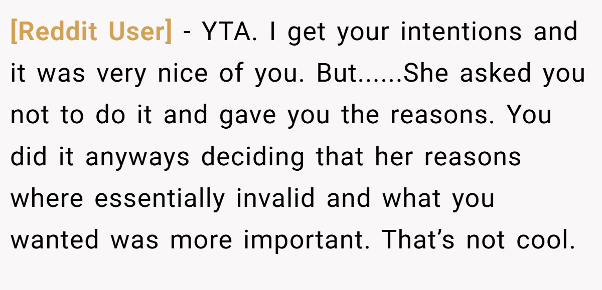 [Reddit User] − YTA. I get your intentions and it was very nice of you. But......She asked you not to do it and gave you the reasons. You did it anyways deciding that her reasons where essentially invalid and what you wanted was more important. That’s not cool.