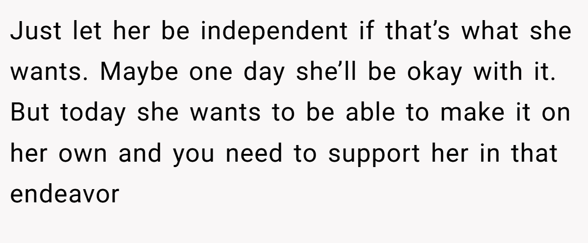 Just let her be independent if that’s what she wants. Maybe one day she’ll be okay with it. But today she wants to be able to make it on her own and you need to support her in that endeavor