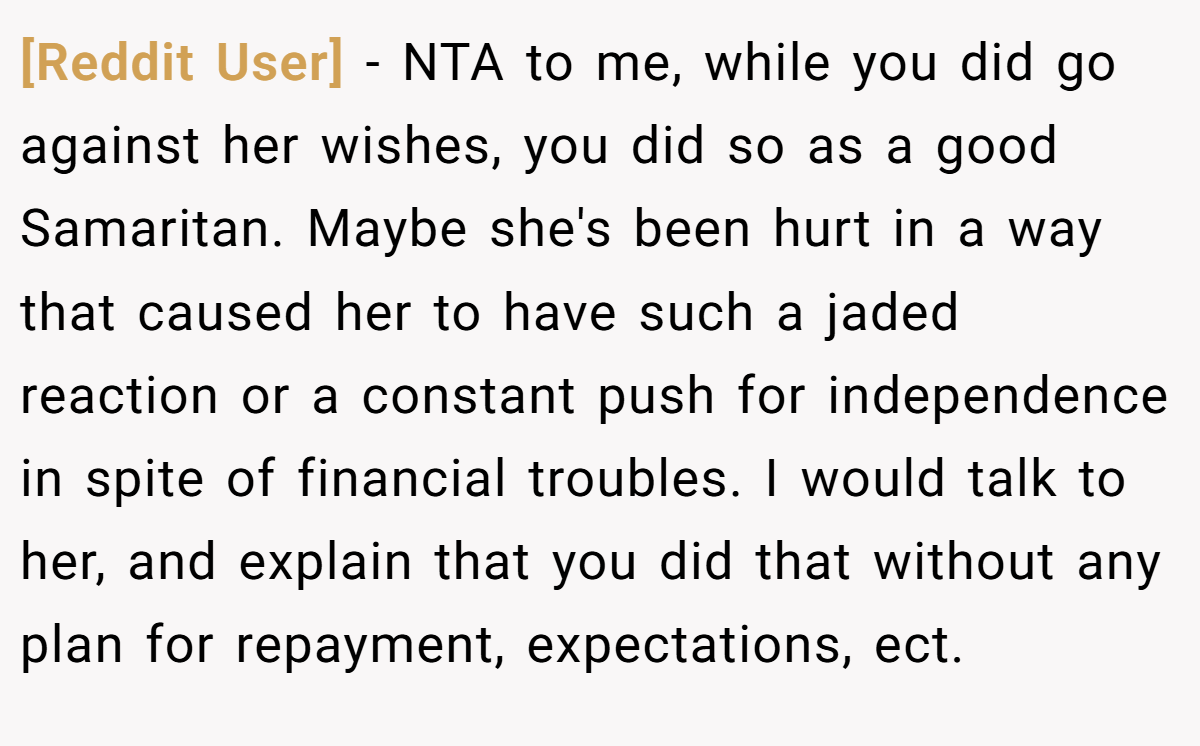 [Reddit User] − NTA to me, while you did go against her wishes, you did so as a good Samaritan. Maybe she's been hurt in a way that caused her to have such a jaded reaction or a constant push for independence in spite of financial troubles. I would talk to her, and explain that you did that without any plan for repayment, expectations, ect.