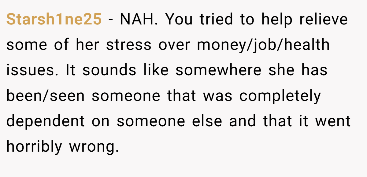 Starsh1ne25 − NAH. You tried to help relieve some of her stress over money/job/health issues. It sounds like somewhere she has been/seen someone that was completely dependent on someone else and that it went horribly wrong.