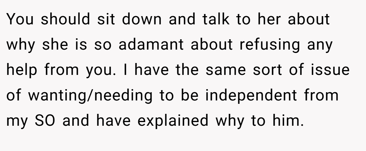 You should sit down and talk to her about why she is so adamant about refusing any help from you. I have the same sort of issue of wanting/needing to be independent from my SO and have explained why to him.