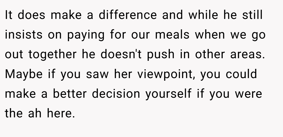 It does make a difference and while he still insists on paying for our meals when we go out together he doesn't push in other areas. Maybe if you saw her viewpoint, you could make a better decision yourself if you were the ah here.
