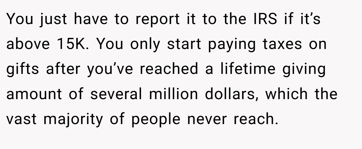 You just have to report it to the IRS if it’s above 15K. You only start paying taxes on gifts after you’ve reached a lifetime giving amount of several million dollars, which the vast majority of people never reach.