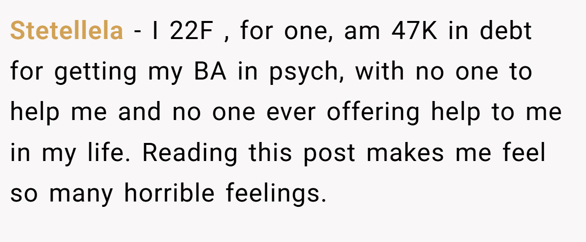Stetellela − I 22F , for one, am 47K in debt for getting my BA in psych, with no one to help me and no one ever offering help to me in my life. Reading this post makes me feel so many horrible feelings.