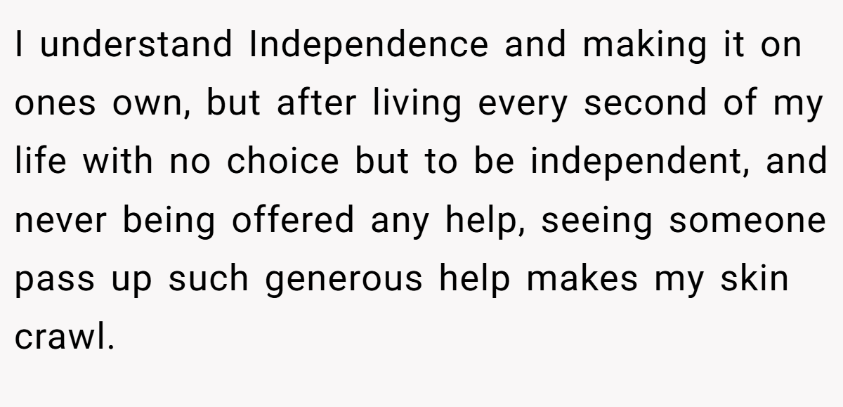 I understand Independence and making it on ones own, but after living every second of my life with no choice but to be independent, and never being offered any help, seeing someone pass up such generous help makes my skin crawl.