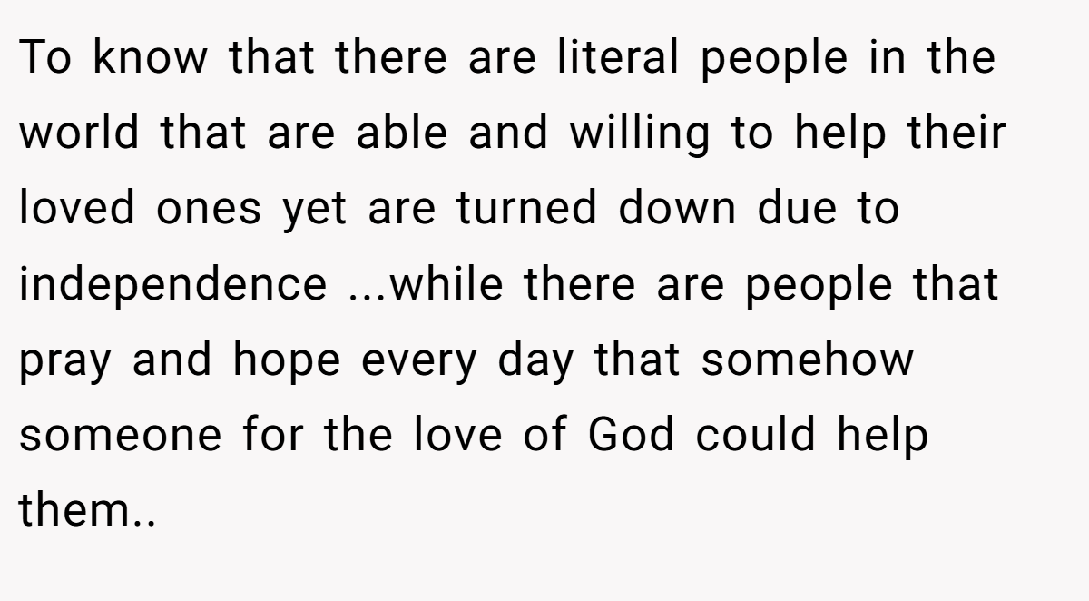To know that there are literal people in the world that are able and willing to help their loved ones yet are turned down due to independence ...while there are people that pray and hope every day that somehow someone for the love of God could help them..