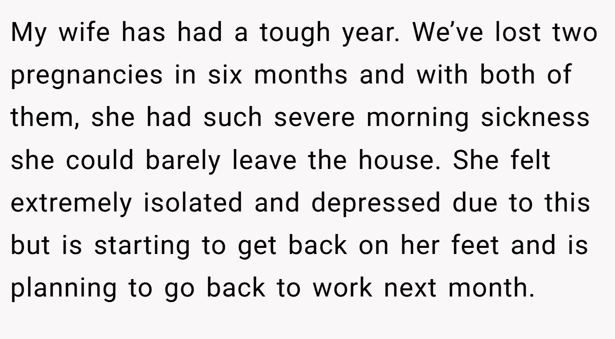 My wife has had a tough year. We’ve lost two pregnancies in six months and with both of them, she had such severe morning sickness she could barely leave the house. She felt extremely isolated and depressed due to this but is starting to get back on her feet and is planning to go back to work next month.