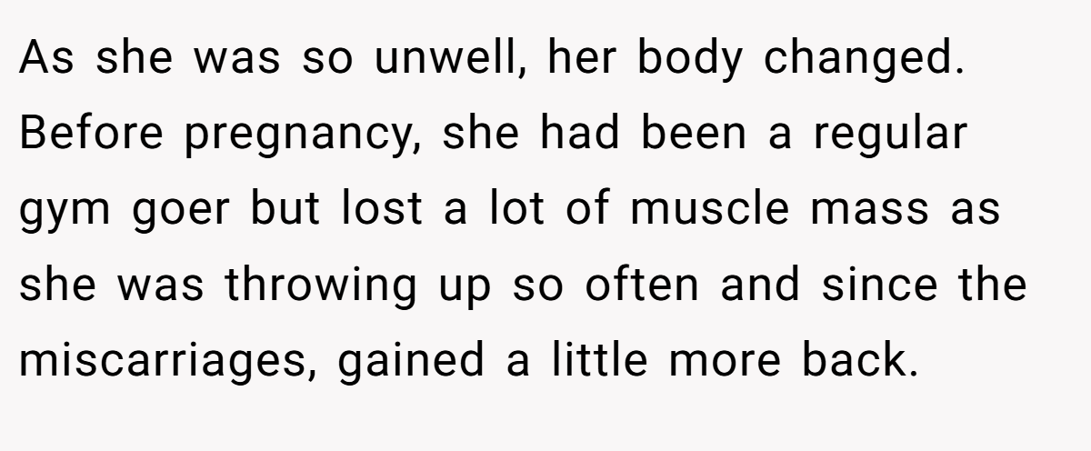 As she was so unwell, her body changed. Before pregnancy, she had been a regular gym goer but lost a lot of muscle mass as she was throwing up so often and since the miscarriages, gained a little more back.