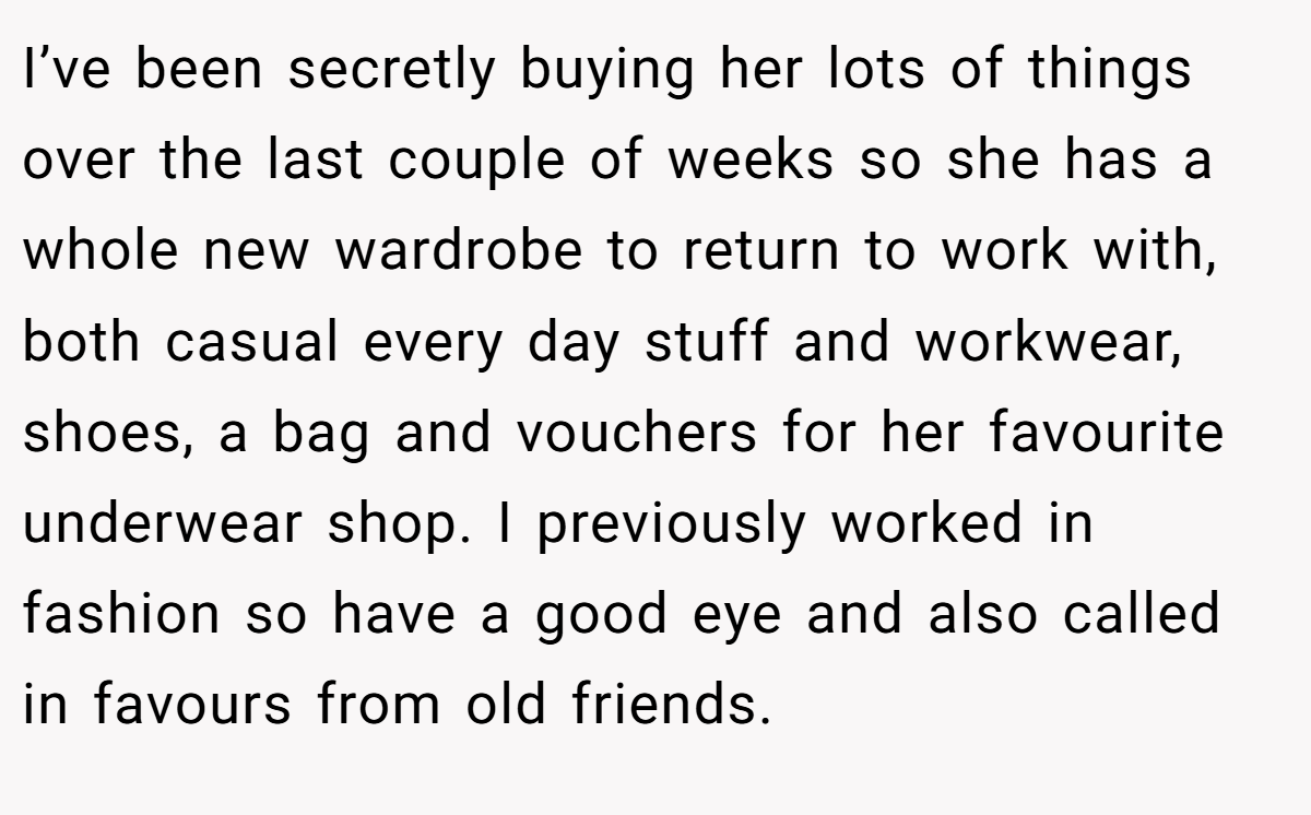 I’ve been secretly buying her lots of things over the last couple of weeks so she has a whole new wardrobe to return to work with, both casual every day stuff and workwear, shoes, a bag and vouchers for her favourite underwear shop. I previously worked in fashion so have a good eye and also called in favours from old friends.