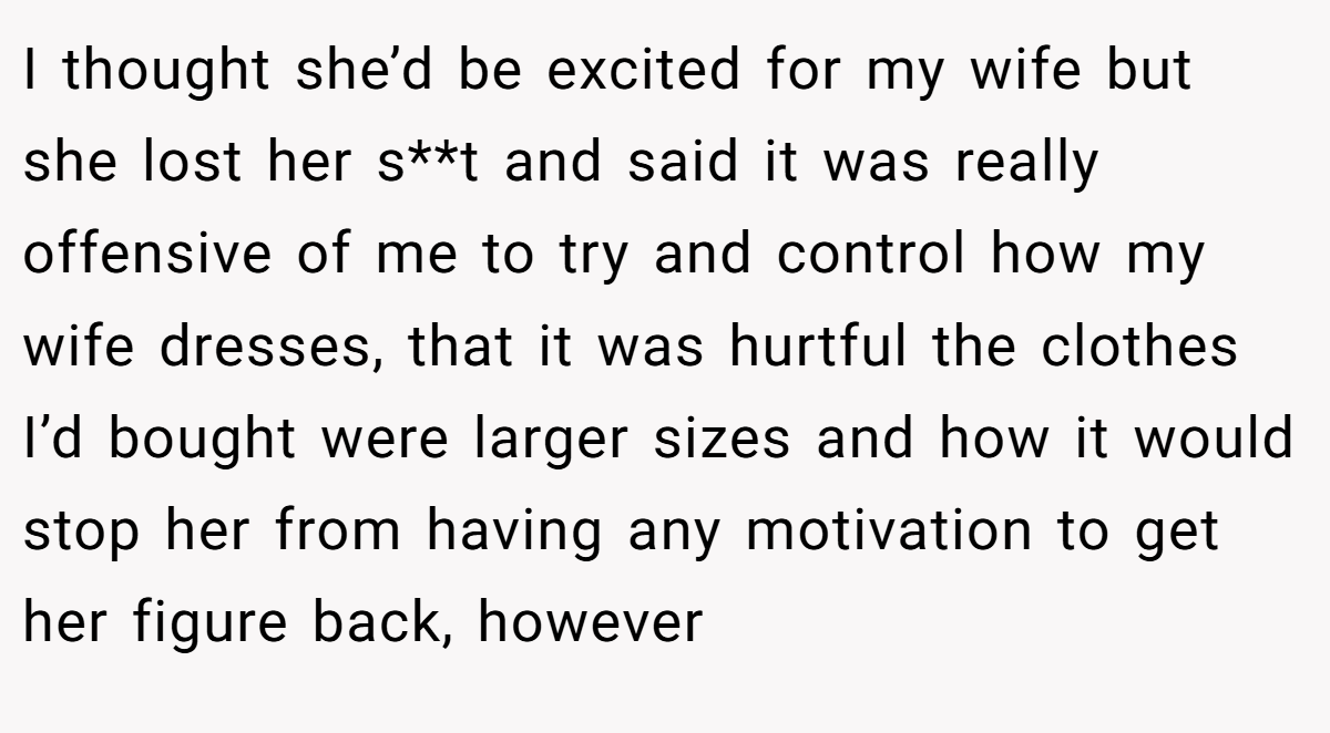 I thought she’d be excited for my wife but she lost her s**t and said it was really offensive of me to try and control how my wife dresses, that it was hurtful the clothes I’d bought were larger sizes and how it would stop her from having any motivation to get her figure back, however