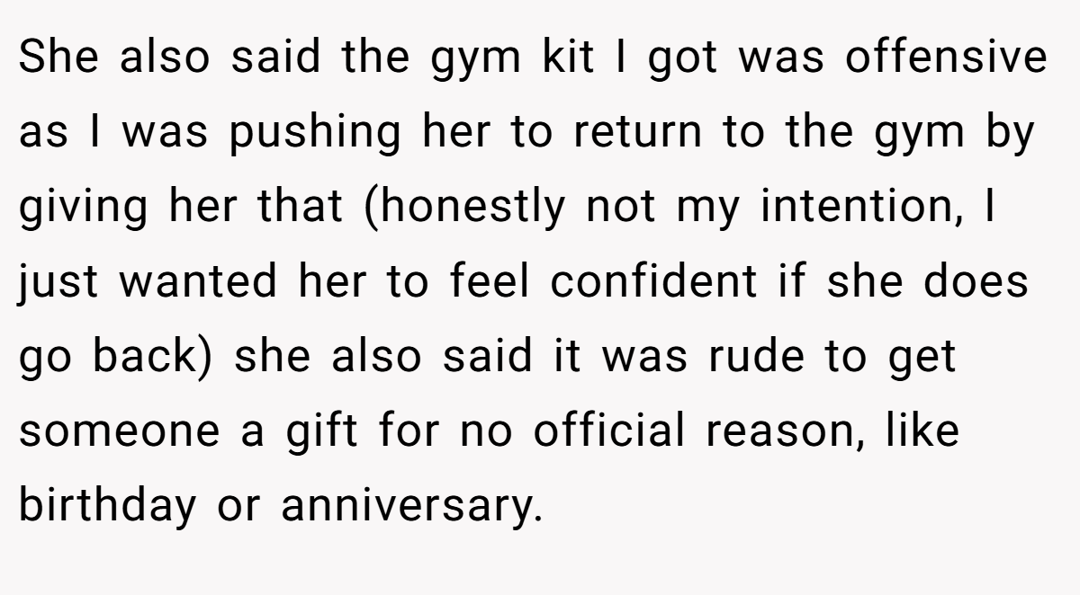 She also said the gym kit I got was offensive as I was pushing her to return to the gym by giving her that (honestly not my intention, I just wanted her to feel confident if she does go back) she also said it was rude to get someone a gift for no official reason, like birthday or anniversary.