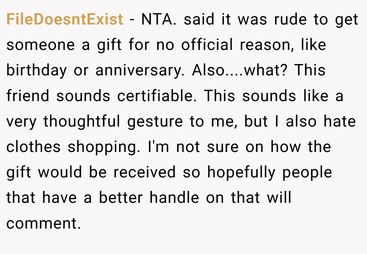 FileDoesntExist − NTA. said it was rude to get someone a gift for no official reason, like birthday or anniversary. Also....what? This friend sounds certifiable. This sounds like a very thoughtful gesture to me, but I also hate clothes shopping. I'm not sure on how the gift would be received so hopefully people that have a better handle on that will comment.