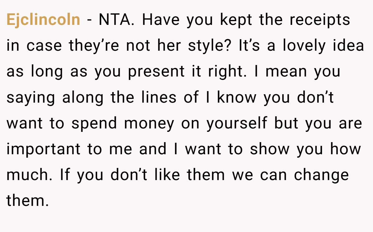 Ejclincoln − NTA. Have you kept the receipts in case they’re not her style? It’s a lovely idea as long as you present it right. I mean you saying along the lines of I know you don’t want to spend money on yourself but you are important to me and I want to show you how much. If you don’t like them we can change them.