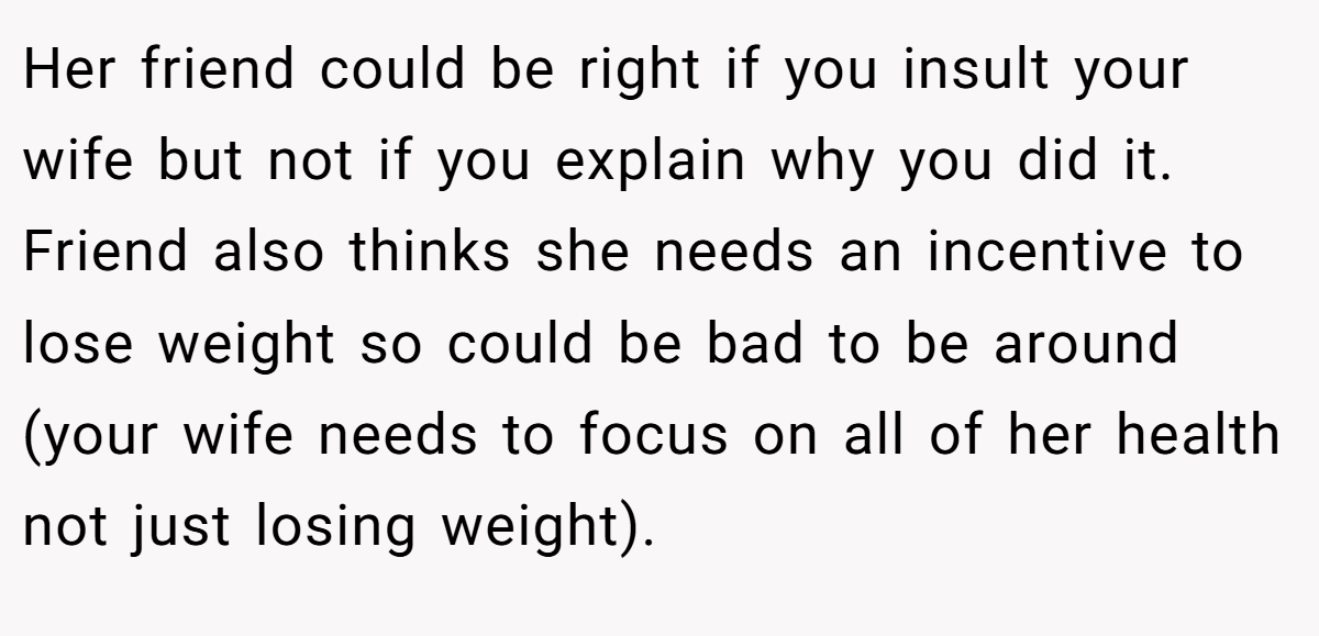 Her friend could be right if you insult your wife but not if you explain why you did it. Friend also thinks she needs an incentive to lose weight so could be bad to be around (your wife needs to focus on all of her health not just losing weight).