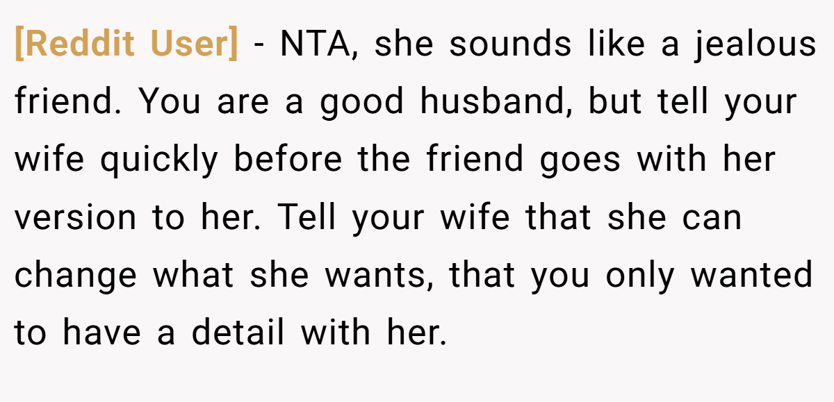 [Reddit User] − NTA, she sounds like a jealous friend. You are a good husband, but tell your wife quickly before the friend goes with her version to her. Tell your wife that she can change what she wants, that you only wanted to have a detail with her.