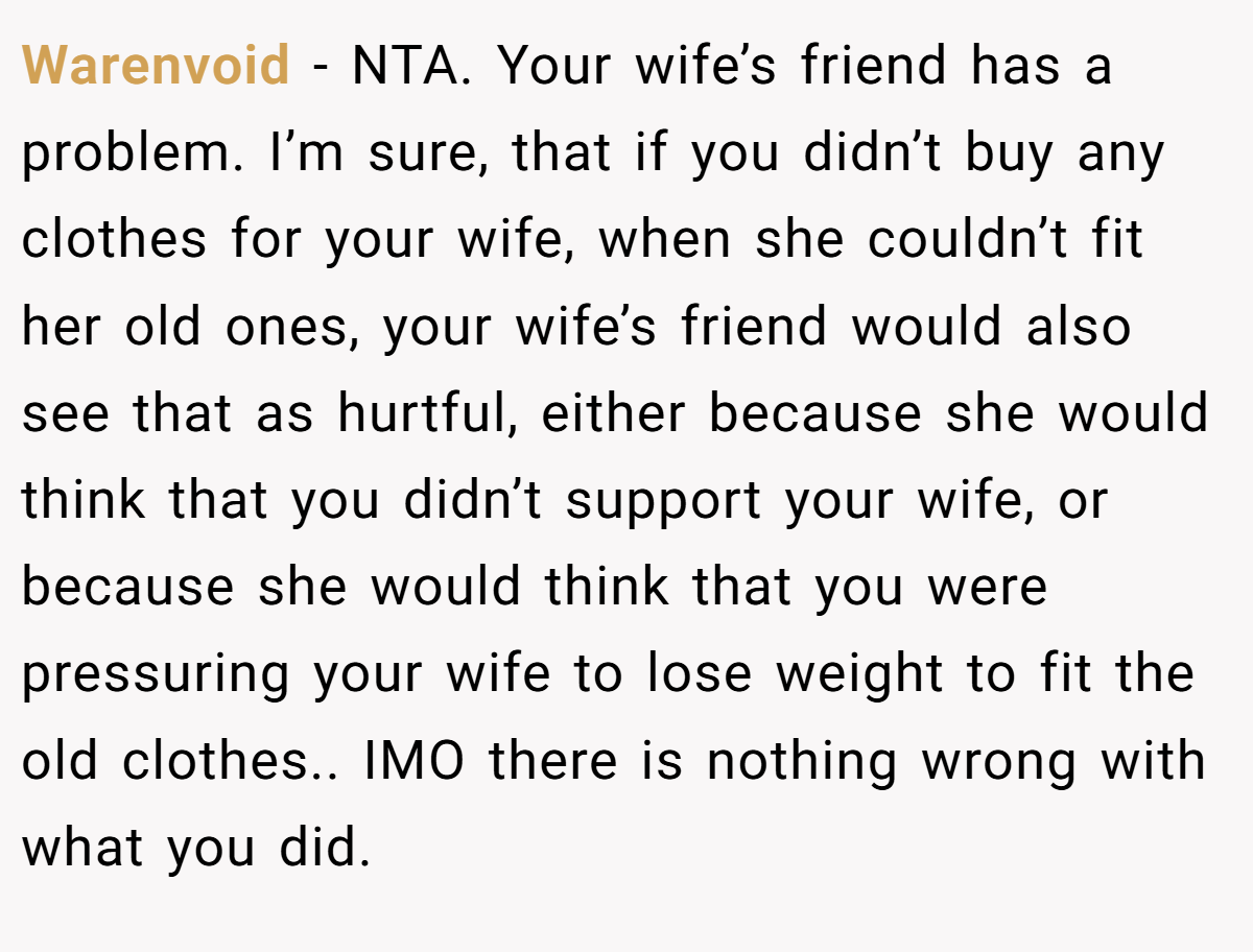 Warenvoid − NTA. Your wife’s friend has a problem. I’m sure, that if you didn’t buy any clothes for your wife, when she couldn’t fit her old ones, your wife’s friend would also see that as hurtful, either because she would think that you didn’t support your wife, or because she would think that you were pressuring your wife to lose weight to fit the old clothes.. IMO there is nothing wrong with what you did.