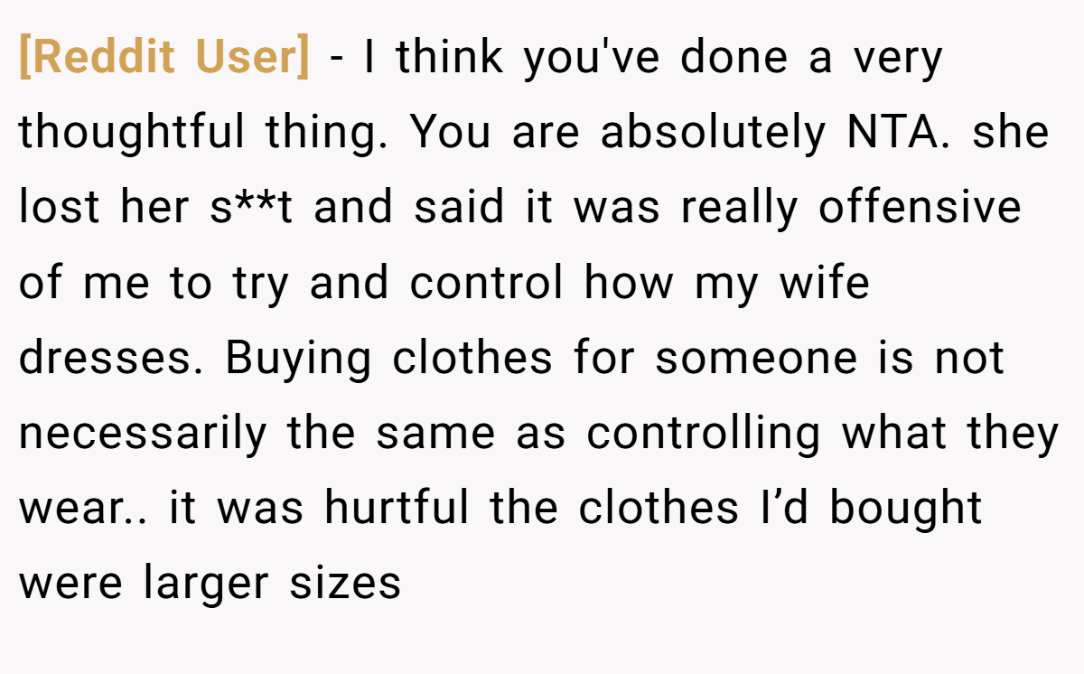 [Reddit User] − I think you've done a very thoughtful thing. You are absolutely NTA. she lost her s**t and said it was really offensive of me to try and control how my wife dresses. Buying clothes for someone is not necessarily the same as controlling what they wear.. it was hurtful the clothes I’d bought were larger sizes