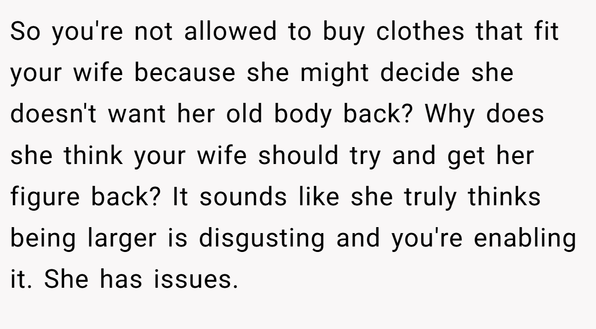 So you're not allowed to buy clothes that fit your wife because she might decide she doesn't want her old body back? Why does she think your wife should try and get her figure back? It sounds like she truly thinks being larger is disgusting and you're enabling it. She has issues.