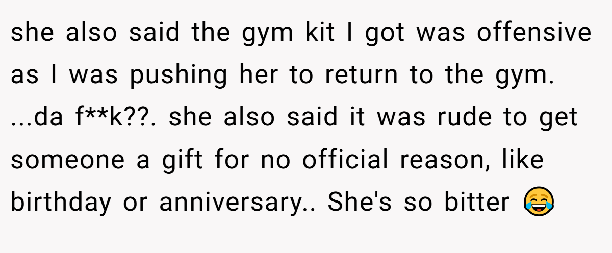 she also said the gym kit I got was offensive as I was pushing her to return to the gym. ...da f**k??. she also said it was rude to get someone a gift for no official reason, like birthday or anniversary.. She's so bitter 😂