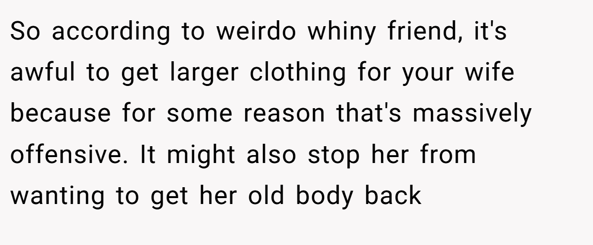 So according to weirdo whiny friend, it's awful to get larger clothing for your wife because for some reason that's massively offensive. It might also stop her from wanting to get her old body back