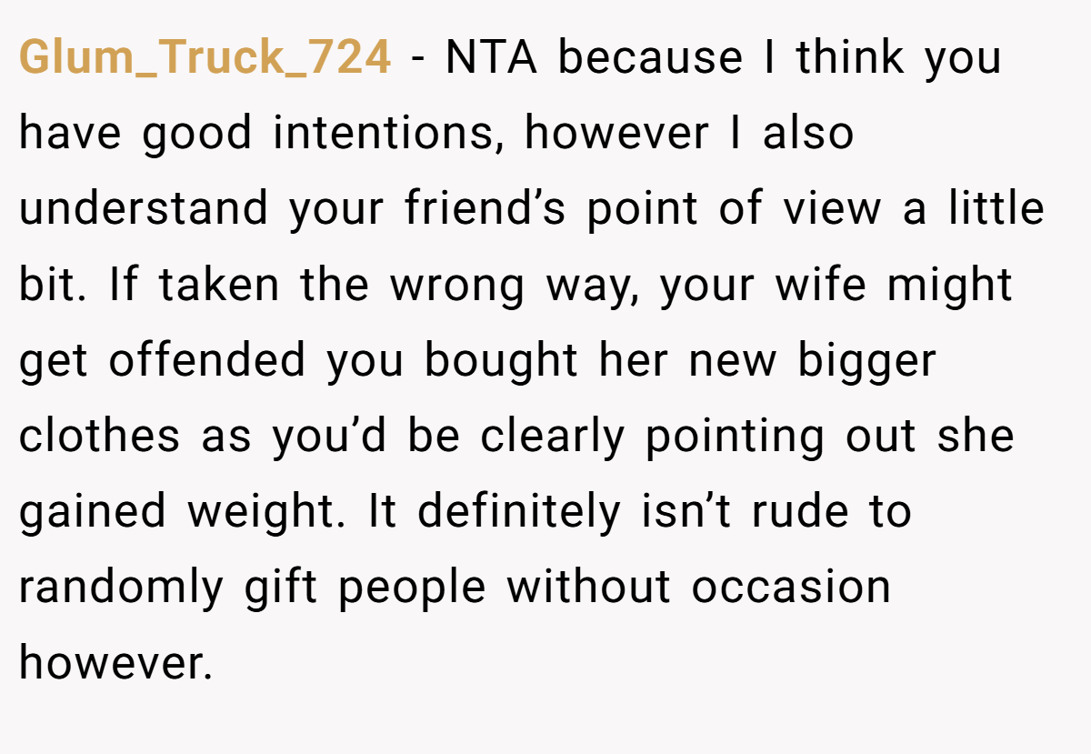 Glum_Truck_724 − NTA because I think you have good intentions, however I also understand your friend’s point of view a little bit. If taken the wrong way, your wife might get offended you bought her new bigger clothes as you’d be clearly pointing out she gained weight. It definitely isn’t rude to randomly gift people without occasion however.