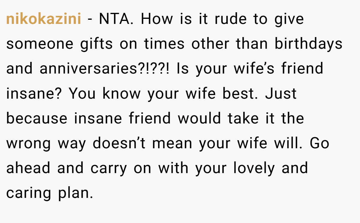 nikokazini − NTA. How is it rude to give someone gifts on times other than birthdays and anniversaries?!??! Is your wife’s friend insane? You know your wife best. Just because insane friend would take it the wrong way doesn’t mean your wife will. Go ahead and carry on with your lovely and caring plan.