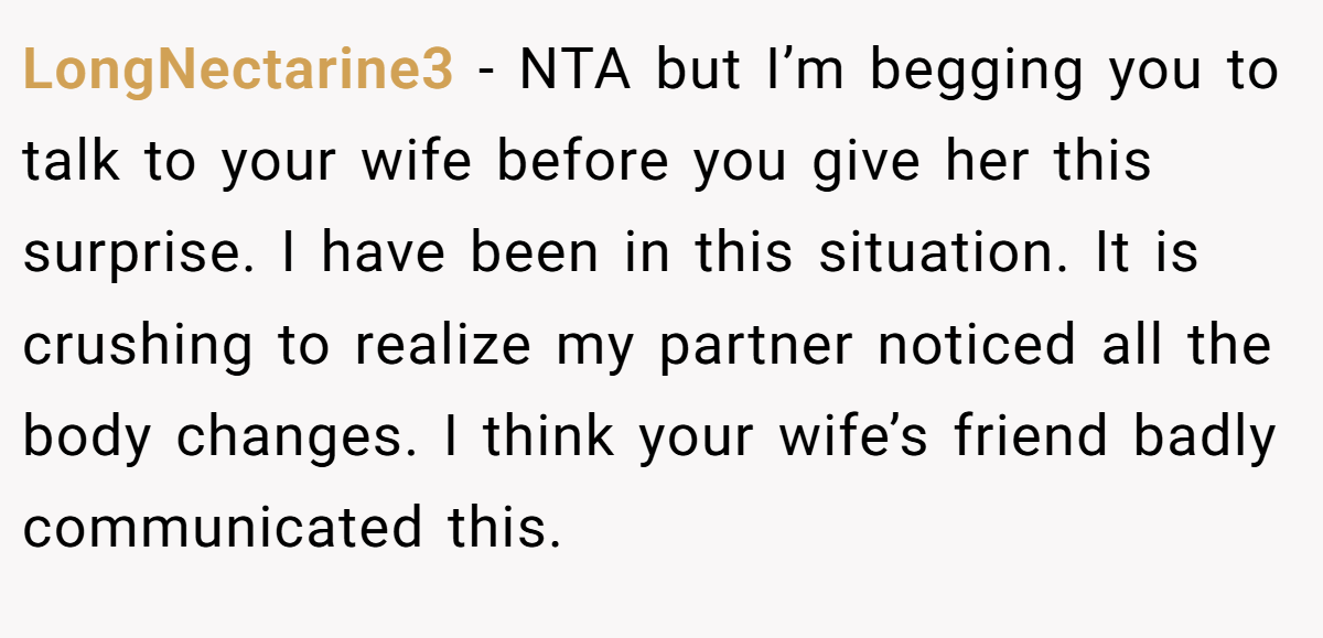 LongNectarine3 − NTA but I’m begging you to talk to your wife before you give her this surprise. I have been in this situation. It is crushing to realize my partner noticed all the body changes. I think your wife’s friend badly communicated this.