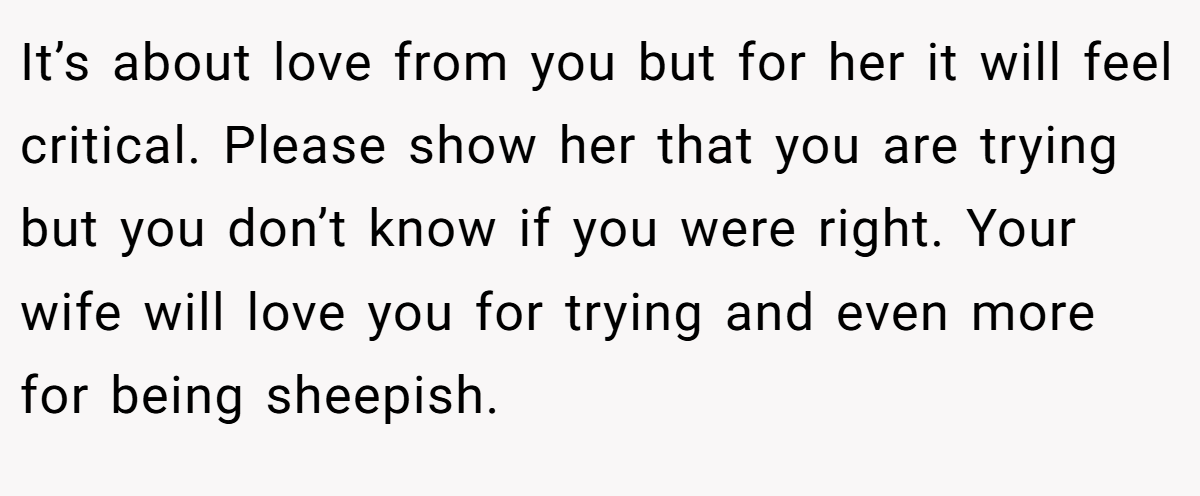 It’s about love from you but for her it will feel critical. Please show her that you are trying but you don’t know if you were right. Your wife will love you for trying and even more for being sheepish.