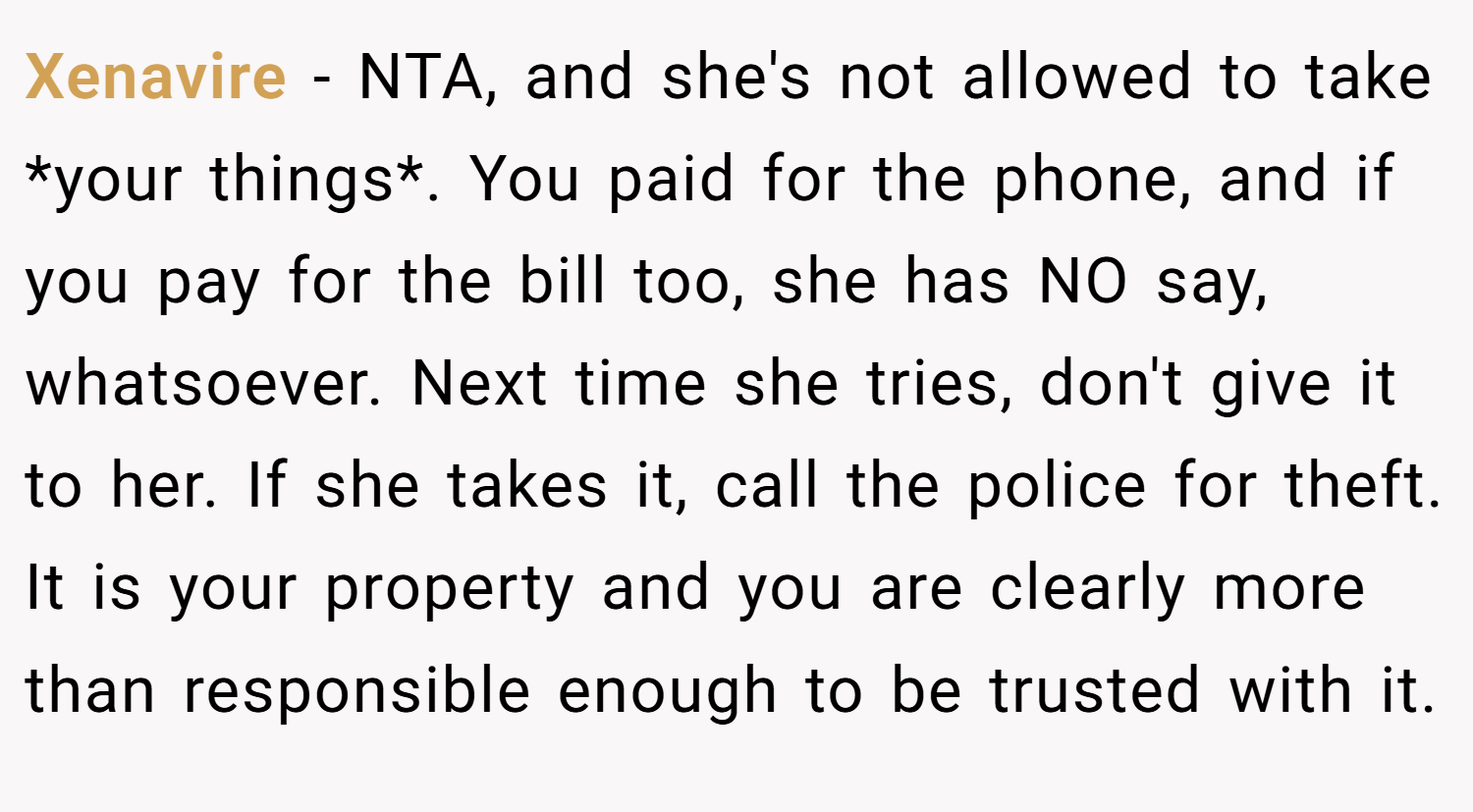 Xenavire − NTA, and she's not allowed to take *your things*. You paid for the phone, and if you pay for the bill too, she has NO say, whatsoever. Next time she tries, don't give it to her. If she takes it, call the police for theft. It is your property and you are clearly more than responsible enough to be trusted with it.