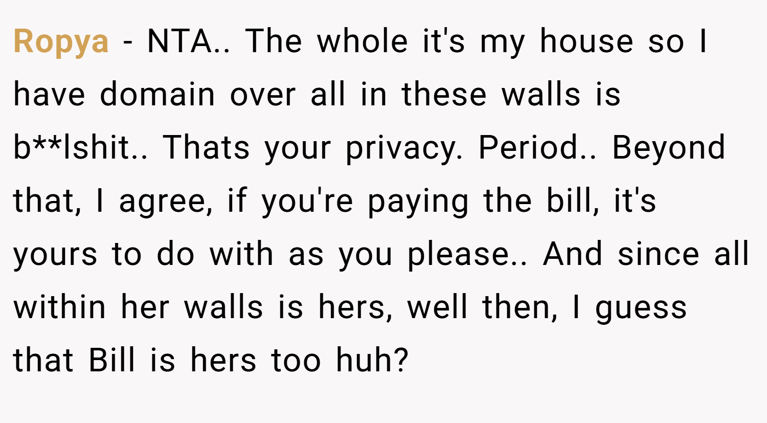 Ropya − NTA.. The whole it's my house so I have domain over all in these walls is b**lshit.. Thats your privacy. Period.. Beyond that, I agree, if you're paying the bill, it's yours to do with as you please.. And since all within her walls is hers, well then, I guess that Bill is hers too huh?
