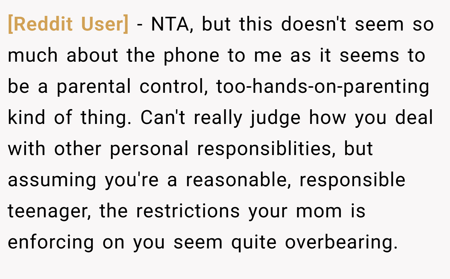 [Reddit User] − NTA, but this doesn't seem so much about the phone to me as it seems to be a parental control, too-hands-on-parenting kind of thing. Can't really judge how you deal with other personal responsiblities, but assuming you're a reasonable, responsible teenager, the restrictions your mom is enforcing on you seem quite overbearing.