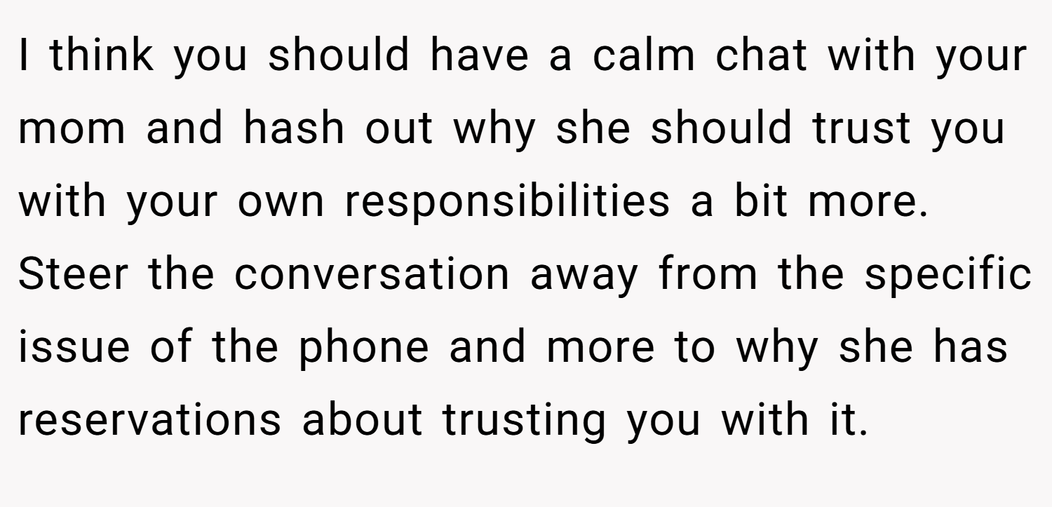 I think you should have a calm chat with your mom and hash out why she should trust you with your own responsibilities a bit more. Steer the conversation away from the specific issue of the phone and more to why she has reservations about trusting you with it.