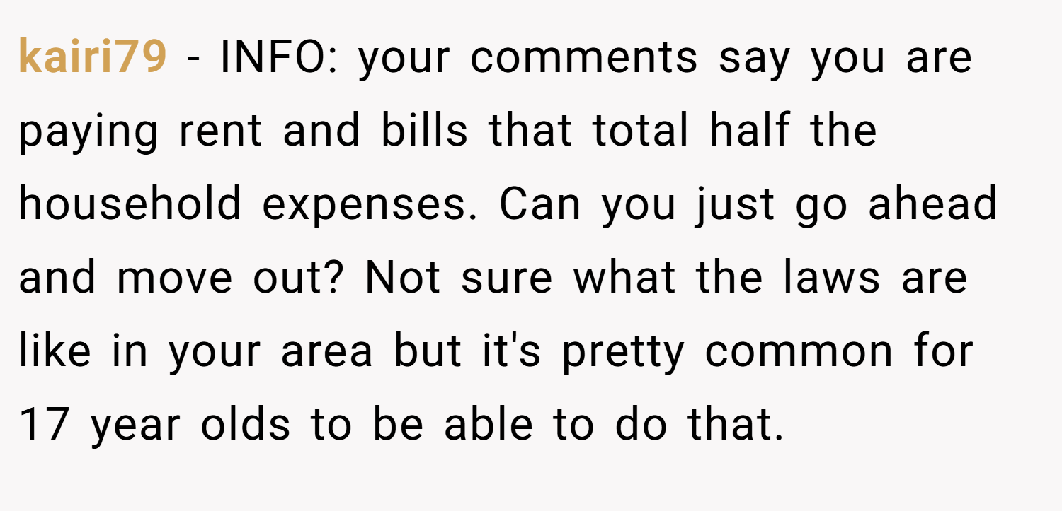 kairi79 − INFO: your comments say you are paying rent and bills that total half the household expenses. Can you just go ahead and move out? Not sure what the laws are like in your area but it's pretty common for 17 year olds to be able to do that.