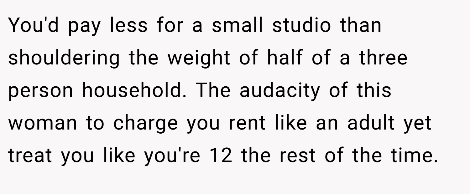 You'd pay less for a small studio than shouldering the weight of half of a three person household. The audacity of this woman to charge you rent like an adult yet treat you like you're 12 the rest of the time.