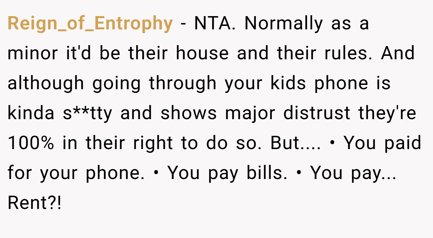 Reign_of_Entrophy − NTA. Normally as a minor it'd be their house and their rules. And although going through your kids phone is kinda s**tty and shows major distrust they're 100% in their right to do so. But.... • You paid for your phone. • You pay bills. • You pay... Rent?!
